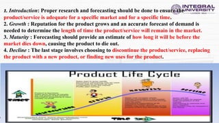 1. Introduction: Proper research and forecasting should be done to ensure the
product/service is adequate for a specific market and for a specific time.
2. Growth : Reputation for the product grows and an accurate forecast of demand is
needed to determine the length of time the product/service will remain in the market.
3. Maturity : Forecasting should provide an estimate of how long it will be before the
market dies down, causing the product to die out.
4. Decline : The last stage involves choosing to discontinue the product/service, replacing
the product with a new product, or finding new uses for the product.
 