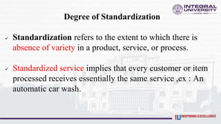 Degree of Standardization
 Standardization refers to the extent to which there is
absence of variety in a product, service, or process.
 Standardized service implies that every customer or item
processed receives essentially the same service ,ex : An
automatic car wash.
 