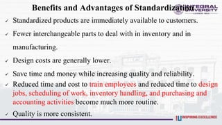 Benefits and Advantages of Standardization
 Standardized products are immediately available to customers.
 Fewer interchangeable parts to deal with in inventory and in
manufacturing.
 Design costs are generally lower.
 Save time and money while increasing quality and reliability.
 Reduced time and cost to train employees and reduced time to design
jobs, scheduling of work, inventory handling, and purchasing and
accounting activities become much more routine.
 Quality is more consistent.
 