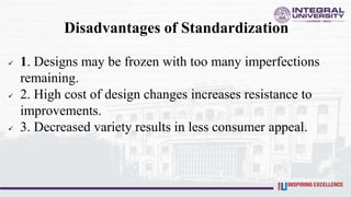 Disadvantages of Standardization
 1. Designs may be frozen with too many imperfections
remaining.
 2. High cost of design changes increases resistance to
improvements.
 3. Decreased variety results in less consumer appeal.
 