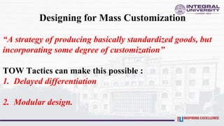 Designing for Mass Customization
“A strategy of producing basically standardized goods, but
incorporating some degree of customization”
TOW Tactics can make this possible :
1. Delayed differentiation
2. Modular design.
 