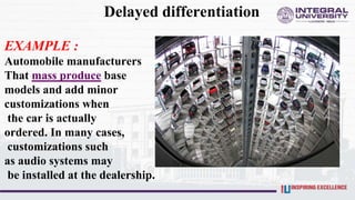 Delayed differentiation
EXAMPLE :
Automobile manufacturers
That mass produce base
models and add minor
customizations when
the car is actually
ordered. In many cases,
customizations such
as audio systems may
be installed at the dealership.
 