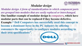 Modular design
Modular design A form of standardization in which component parts
are grouped into modules that are easily replaced or interchanged.
One familiar example of modular design is computers, which have
modular parts that can be replaced if they become defective.
Example:“ Dell Computers has successfully used this concept to
become a dominant force in the PC industry by offering
consumers the opportunity to configure modules according to
their own specifications”.
 