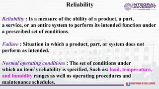 Reliability
Reliability : Is a measure of the ability of a product, a part,
a service, or an entire system to perform its intended function under
a prescribed set of conditions.
Failure : Situation in which a product, part, or system does not
perform as intended.
Normal operating conditions : The set of conditions under
which an item’s reliability is specified, Such as: load, temperature,
and humidity ranges as well as operating procedures and
maintenance schedules.
 