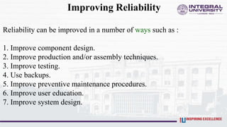 Improving Reliability
Reliability can be improved in a number of ways such as :
1. Improve component design.
2. Improve production and/or assembly techniques.
3. Improve testing.
4. Use backups.
5. Improve preventive maintenance procedures.
6. Improve user education.
7. Improve system design.
 