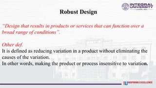 Robust Design
“Design that results in products or services that can function over a
broad range of conditions”.
Other def.
It is defined as reducing variation in a product without eliminating the
causes of the variation.
In other words, making the product or process insensitive to variation.
 