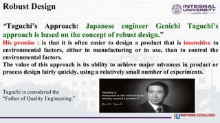 Robust Design
“Taguchi’s Approach: Japanese engineer Genichi Taguchi’s
approach is based on the concept of robust design.”
His premise : is that it is often easier to design a product that is insensitive to
environmental factors, either in manufacturing or in use, than to control the
environmental factors.
The value of this approach is its ability to achieve major advances in product or
process design fairly quickly, using a relatively small number of experiments.
Taguchi is considered the
“Father of Quality Engineering.”
 