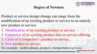 Degree of Newness
Product or service design change can range from the
modification of an existing product or service to an entirely
new product or service:
1. Modification of an existing product or service.
2. Expansion of an existing product line or service offering.
3. Clone of a competitor’s product or service.
4. New product or service.
For example : mobile phones products, transportation services.
 