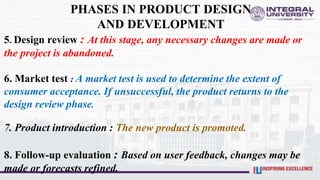PHASES IN PRODUCT DESIGN
AND DEVELOPMENT
5. Design review : At this stage, any necessary changes are made or
the project is abandoned.
6. Market test : A market test is used to determine the extent of
consumer acceptance. If unsuccessful, the product returns to the
design review phase.
7. Product introduction : The new product is promoted.
8. Follow-up evaluation : Based on user feedback, changes may be
made or forecasts refined.
 