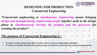 DESIGNING FOR PRODUCTION
Concurrent Engineering
“Concurrent engineering or simultaneous engineering means bringing
design and manufacturing engineering people together early in the design
phase to simultaneously develop the product and the processes for
creating the product”.
The purpose of Concurrent Engineering is :
 To achieve product designs that reflect customer wants as well as manufacturing capabilities .
 To achieve a smoother transition from product design to production, and to decrease product development time.
 