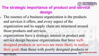 The strategic importance of product and service
design
 The essence of a business organization is the products
and services it offers, and every aspect of the
organization and its supply chain are structured around
those products and services.
 organizations have a strategic interest in product and
service design because organizations that have well-
designed products or services are more likely to realize
their goals than those with poorly designed products or
services.
 
