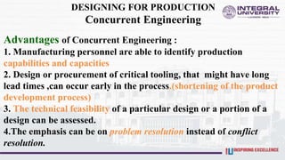 DESIGNING FOR PRODUCTION
Concurrent Engineering
Advantages of Concurrent Engineering :
1. Manufacturing personnel are able to identify production
capabilities and capacities
2. Design or procurement of critical tooling, that might have long
lead times ,can occur early in the process.(shortening of the product
development process)
3. The technical feasibility of a particular design or a portion of a
design can be assessed.
4.The emphasis can be on problem resolution instead of conflict
resolution.
 