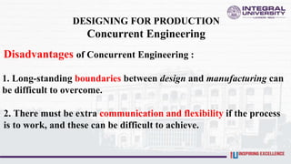 DESIGNING FOR PRODUCTION
Concurrent Engineering
Disadvantages of Concurrent Engineering :
1. Long-standing boundaries between design and manufacturing can
be difficult to overcome.
2. There must be extra communication and flexibility if the process
is to work, and these can be difficult to achieve.
 