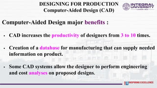 DESIGNING FOR PRODUCTION
Computer-Aided Design (CAD)
Computer-Aided Design major benefits :
 CAD increases the productivity of designers from 3 to 10 times.
 Creation of a database for manufacturing that can supply needed
information on product.
 Some CAD systems allow the designer to perform engineering
and cost analyses on proposed designs.
 