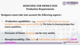 DESIGNING FOR PRODUCTION
Production Requirements
Designers must take into account the following aspects :
 Production capabilities : e.g., equipment, skills, types of materials,
schedules, technologies, special abilities), This helps in choosing designs that
match capabilities.
 Forecasts of future demand can be very useful.
 Manufacturability :The ease of fabrication and/or assembly, (DFM
AND DFA)
 