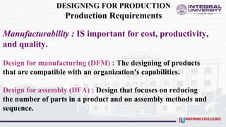 DESIGNING FOR PRODUCTION
Production Requirements
Manufacturability : IS important for cost, productivity,
and quality.
Design for manufacturing (DFM) : The designing of products
that are compatible with an organization’s capabilities.
Design for assembly (DFA) : Design that focuses on reducing
the number of parts in a product and on assembly methods and
sequence.
 