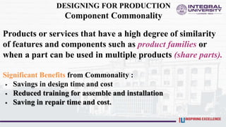 DESIGNING FOR PRODUCTION
Component Commonality
Products or services that have a high degree of similarity
of features and components such as product families or
when a part can be used in multiple products (share parts).
Significant Benefits from Commonality :
 Savings in design time and cost
 Reduced training for assemble and installation
 Saving in repair time and cost.
 