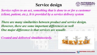 Service design
Service refers to an act, something that is done to or for a customer
(client, patient, etc.), It is provided by a service delivery system
There are many similarities between product and service design.
However, there are some important differences as well
One major difference is that services are usually
Created and delivered simultaneously.
 