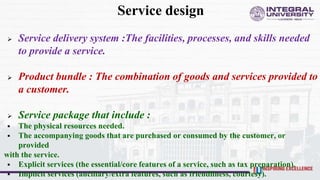 Service design
 Service delivery system :The facilities, processes, and skills needed
to provide a service.
 Product bundle : The combination of goods and services provided to
a customer.
 Service package that include :
 The physical resources needed.
 The accompanying goods that are purchased or consumed by the customer, or
provided
with the service.
 Explicit services (the essential/core features of a service, such as tax preparation).
 Implicit services (ancillary/extra features, such as friendliness, courtesy).
 