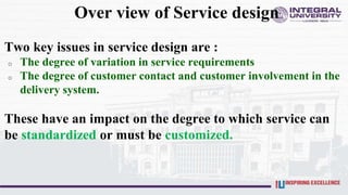 Over view of Service design
Two key issues in service design are :
o The degree of variation in service requirements
o The degree of customer contact and customer involvement in the
delivery system.
These have an impact on the degree to which service can
be standardized or must be customized.
 