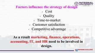 Factors influence the strategy of design
• Cost
• Quality
• Time-to-market
• Customer satisfaction
• Competitive advantage
As a result marketing, finance, operations,
accounting, IT, and HR need to be involved in
design.
 