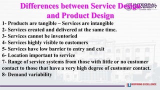 Differences between Service Design
and Product Design
1- Products are tangible – Services are intangible
2- Services created and delivered at the same time.
3- Services cannot be inventoried
4- Services highly visible to customers
5- Services have low barrier to entry and exit
6- Location important to service
7- Range of service systems from those with little or no customer
contact to those that have a very high degree of customer contact.
8- Demand variability
 