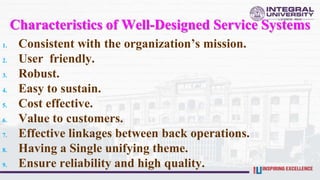 Characteristics of Well-Designed Service Systems
1. Consistent with the organization’s mission.
2. User friendly.
3. Robust.
4. Easy to sustain.
5. Cost effective.
6. Value to customers.
7. Effective linkages between back operations.
8. Having a Single unifying theme.
9. Ensure reliability and high quality.
 