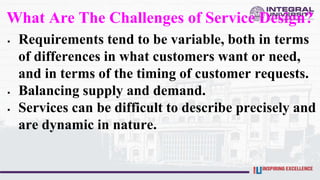 What Are The Challenges of Service Design?
 Requirements tend to be variable, both in terms
of differences in what customers want or need,
and in terms of the timing of customer requests.
 Balancing supply and demand.
 Services can be difficult to describe precisely and
are dynamic in nature.
 