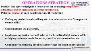 OPERATIONS STRATEGY
Product and service design is a fertile area for achieving competitive
advantage and/or increasing customer satisfaction.
Potential sources of such benefits include the following :
 Packaging products and ancillary services to increase sales. "component
commonality” .
 Using multiple-use platforms.
 Implementing tactics that will achieve the benefits of high volume while
satisfying customer needs for variety, such as mass customization.
 Continually monitoring products and services for small improvements
 