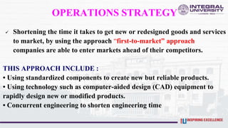OPERATIONS STRATEGY
 Shortening the time it takes to get new or redesigned goods and services
to market, by using the approach “first-to-market” approach
companies are able to enter markets ahead of their competitors.
THIS APPROACH INCLUDE :
• Using standardized components to create new but reliable products.
• Using technology such as computer-aided design (CAD) equipment to
rapidly design new or modified products.
• Concurrent engineering to shorten engineering time
 