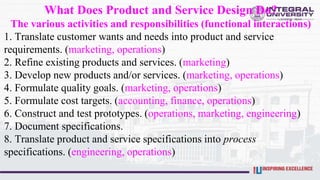What Does Product and Service Design Do?
The various activities and responsibilities (functional interactions)
1. Translate customer wants and needs into product and service
requirements. (marketing, operations)
2. Refine existing products and services. (marketing)
3. Develop new products and/or services. (marketing, operations)
4. Formulate quality goals. (marketing, operations)
5. Formulate cost targets. (accounting, finance, operations)
6. Construct and test prototypes. (operations, marketing, engineering)
7. Document specifications.
8. Translate product and service specifications into process
specifications. (engineering, operations)
 