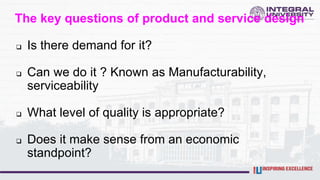 The key questions of product and service design
 Is there demand for it?
 Can we do it ? Known as Manufacturability,
serviceability
 What level of quality is appropriate?
 Does it make sense from an economic
standpoint?
 