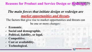 Reasons for Product and Service Design or Redesign
The main forces that initiate design or redesign are
market opportunities and threats.
The factors that give rise to market opportunities and threats can
be one or more changes:
 Economic.
 Social and demographic.
 Political, liability, or legal.
 Competitive.
 Cost or availability.
 Technological.
 