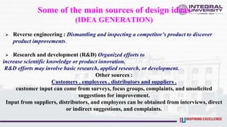 Some of the main sources of design ideas
(IDEA GENERATION)
 Reverse engineering : Dismantling and inspecting a competitor’s product to discover
product improvements.
 Research and development (R&D) Organized efforts to
increase scientific knowledge or product innovation.
R&D efforts may involve basic research, applied research, or development.
Other sources :
Customers , employees , distributors and suppliers .
customer input can come from surveys, focus groups, complaints, and unsolicited
suggestions for improvement.
Input from suppliers, distributors, and employees can be obtained from interviews, direct
or indirect suggestions, and complaints.
 