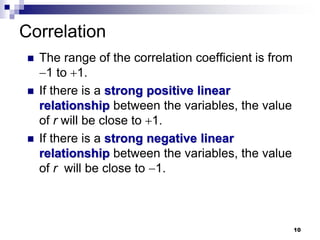 Correlation
 The range of the correlation coefficient is from
1 to 1.
 If there is a strong positive linear
relationship between the variables, the value
of r will be close to 1.
 If there is a strong negative linear
relationship between the variables, the value
of r will be close to 1.
10
 