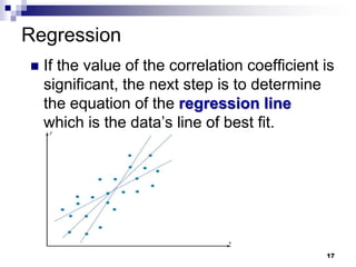 Regression
 If the value of the correlation coefficient is
significant, the next step is to determine
the equation of the regression line
which is the data’s line of best fit.
17
 
