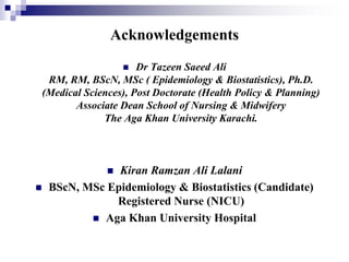 Acknowledgements
 Dr Tazeen Saeed Ali
RM, RM, BScN, MSc ( Epidemiology & Biostatistics), Ph.D.
(Medical Sciences), Post Doctorate (Health Policy & Planning)
Associate Dean School of Nursing & Midwifery
The Aga Khan University Karachi.
 Kiran Ramzan Ali Lalani
 BScN, MSc Epidemiology & Biostatistics (Candidate)
Registered Nurse (NICU)
 Aga Khan University Hospital
 