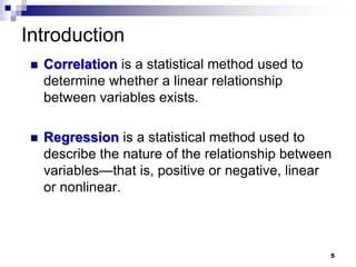Introduction
 Correlation is a statistical method used to
determine whether a linear relationship
between variables exists.
 Regression is a statistical method used to
describe the nature of the relationship between
variables—that is, positive or negative, linear
or nonlinear.
5
 