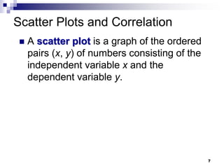 Scatter Plots and Correlation
 A scatter plot is a graph of the ordered
pairs (x, y) of numbers consisting of the
independent variable x and the
dependent variable y.
7
 