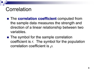 Correlation
 The correlation coefficient computed from
the sample data measures the strength and
direction of a linear relationship between two
variables.
 The symbol for the sample correlation
coefficient is r. The symbol for the population
correlation coefficient is .
9
 