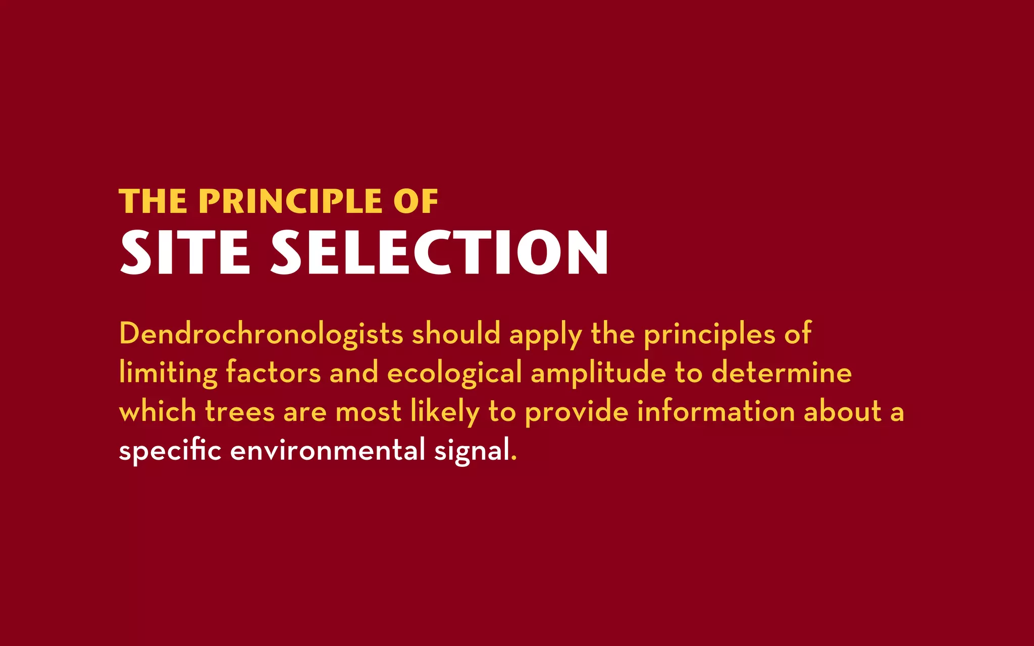 THE PRINCIPLE OF
SITE SELECTION
Dendrochronologists should apply the principles of
limiting factors and ecological amplitude to determine
which trees are most likely to provide information about a
speciﬁc environmental signal.
 