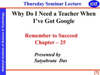 [1]
NationalInstituteofScience&Technology
Why Do I Need a Teacher When
I’ve Got Google
Remember to Succeed
Chapter – 25
Presented by
Satyabrata Das
Thursday Seminar Lecture
 