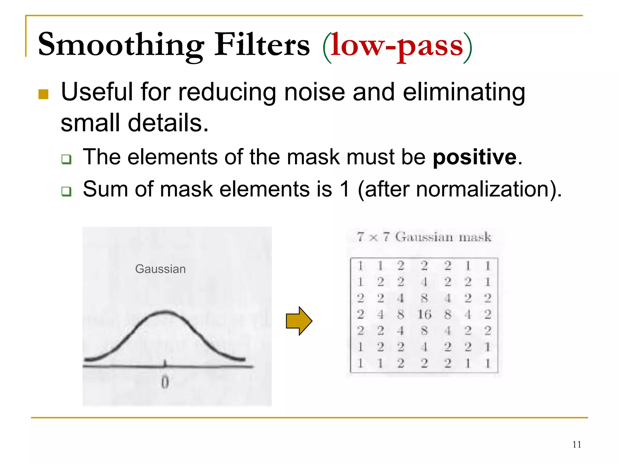 Smoothing Filters (low-pass)
 Useful for reducing noise and eliminating
small details.
 The elements of the mask must be positive.
 Sum of mask elements is 1 (after normalization).
Gaussian
11
 