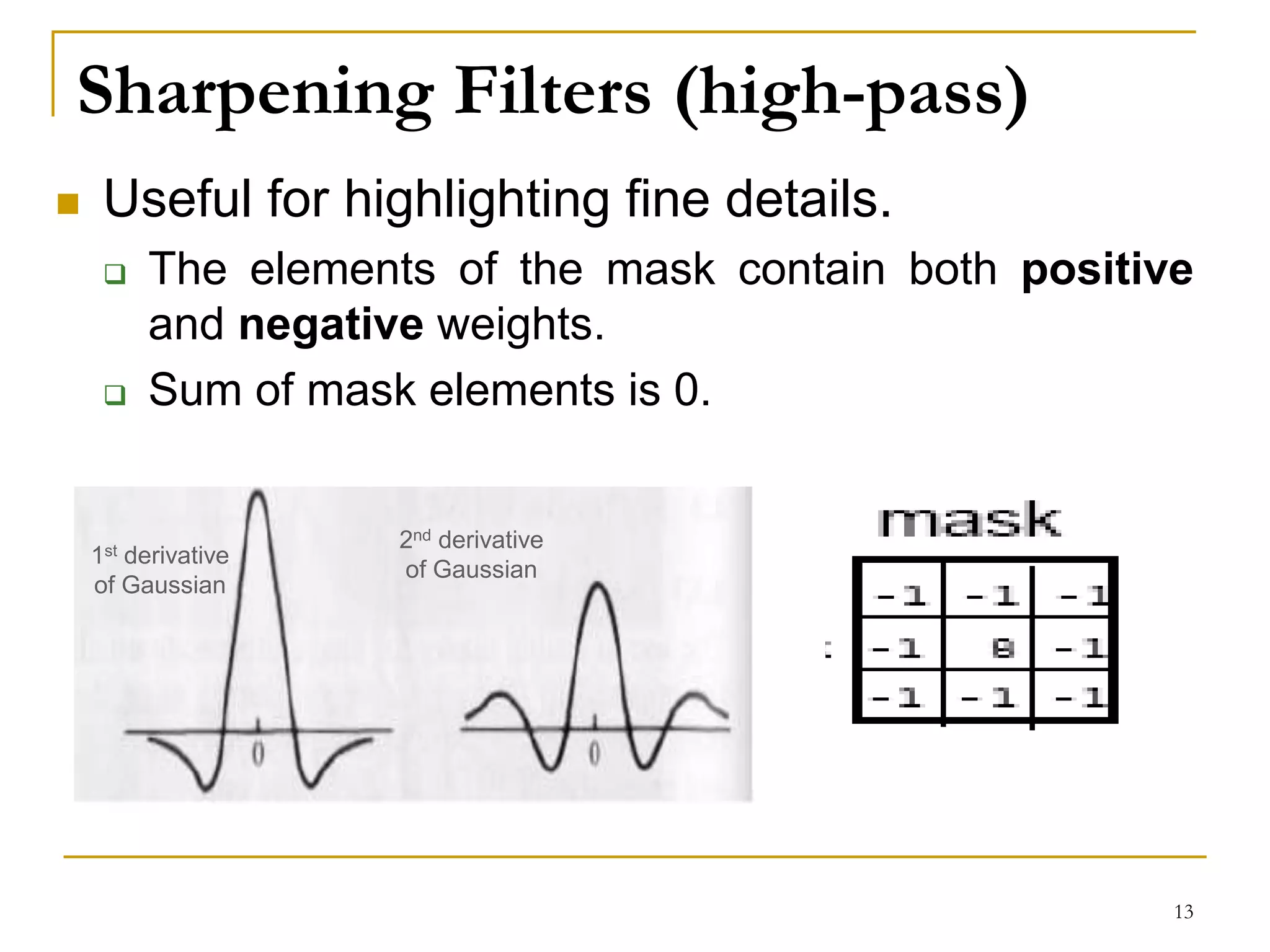Sharpening Filters (high-pass)
 Useful for highlighting fine details.
 The elements of the mask contain both positive
and negative weights.
 Sum of mask elements is 0.
1st derivative
of Gaussian
2nd derivative
of Gaussian
13
 