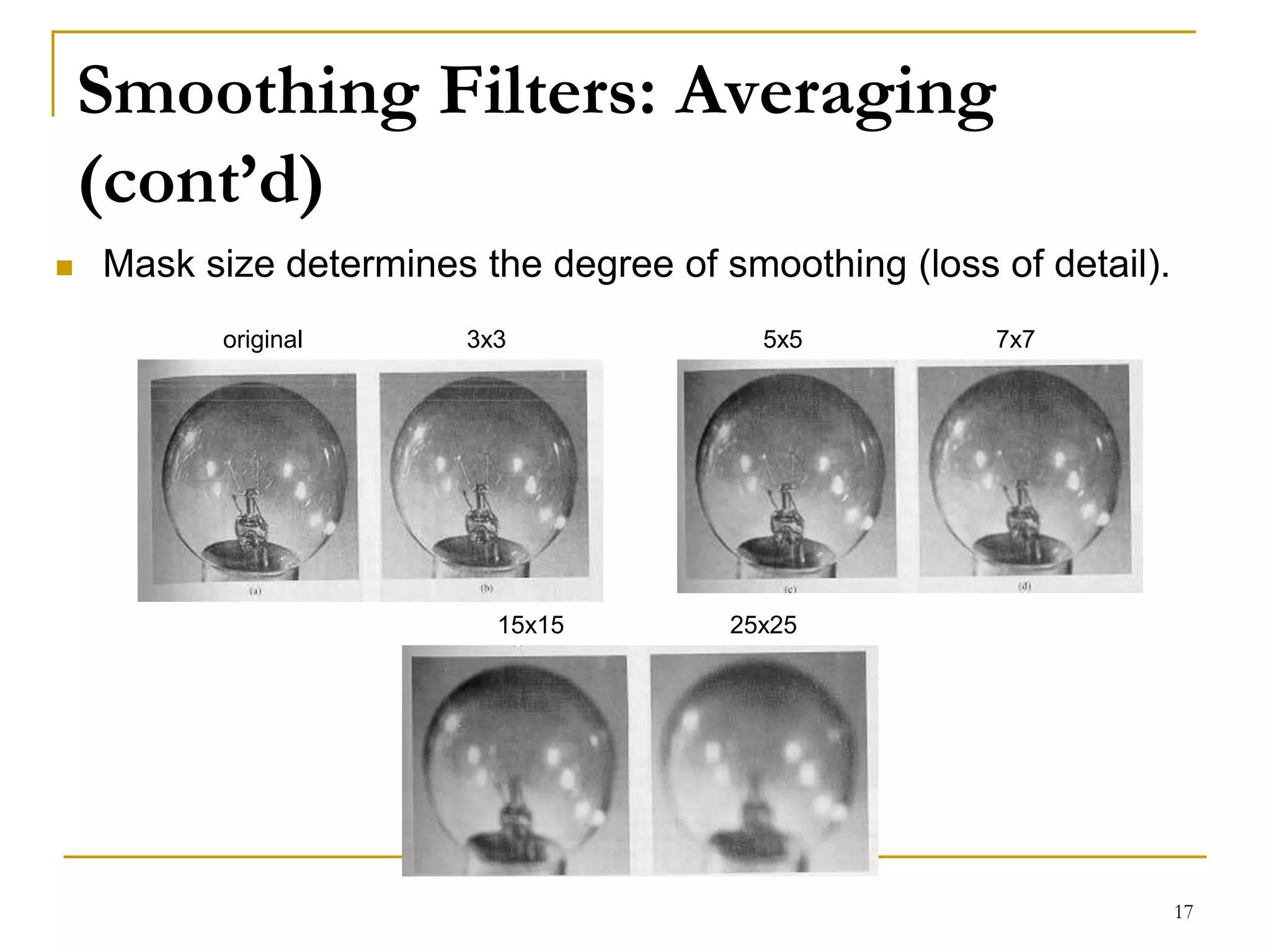 Smoothing Filters: Averaging
(cont’d)
 Mask size determines the degree of smoothing (loss of detail).
3x3 5x5 7x7
15x15 25x25
original
17
 