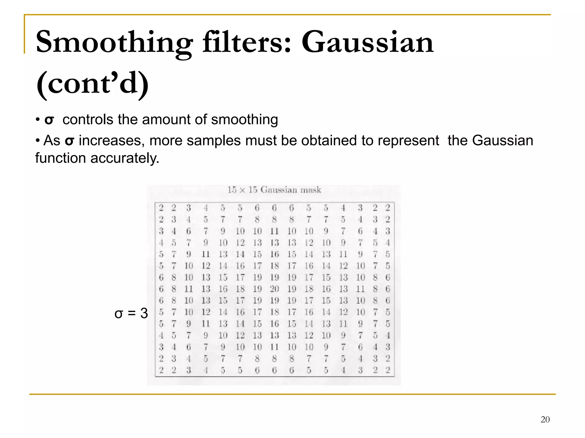 Smoothing filters: Gaussian
(cont’d)
• σ controls the amount of smoothing
• As σ increases, more samples must be obtained to represent the Gaussian
function accurately.
σ = 3
20
 