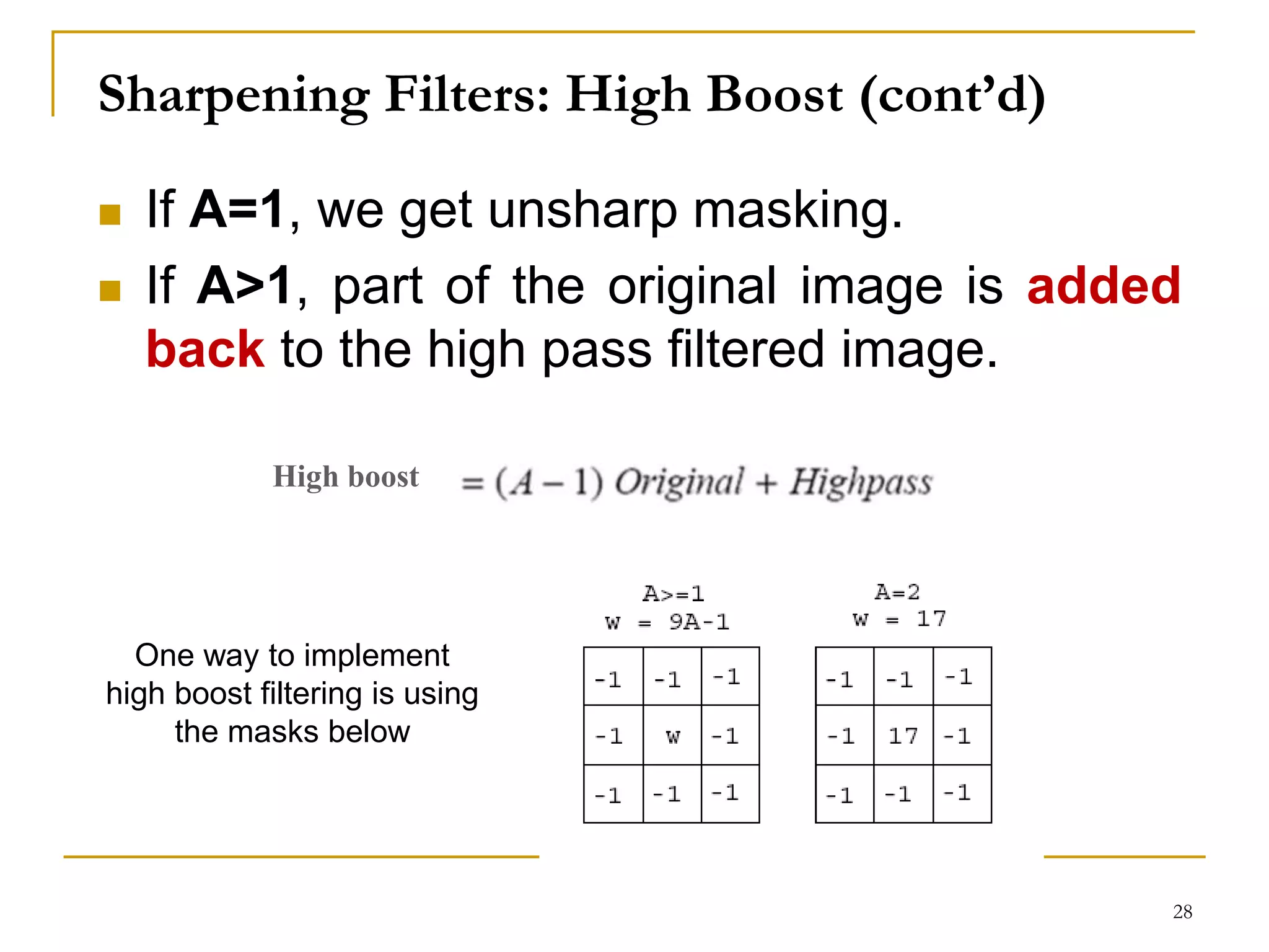 Sharpening Filters: High Boost (cont’d)
 If A=1, we get unsharp masking.
 If A>1, part of the original image is added
back to the high pass filtered image.
One way to implement
high boost filtering is using
the masks below
High boost
28
 