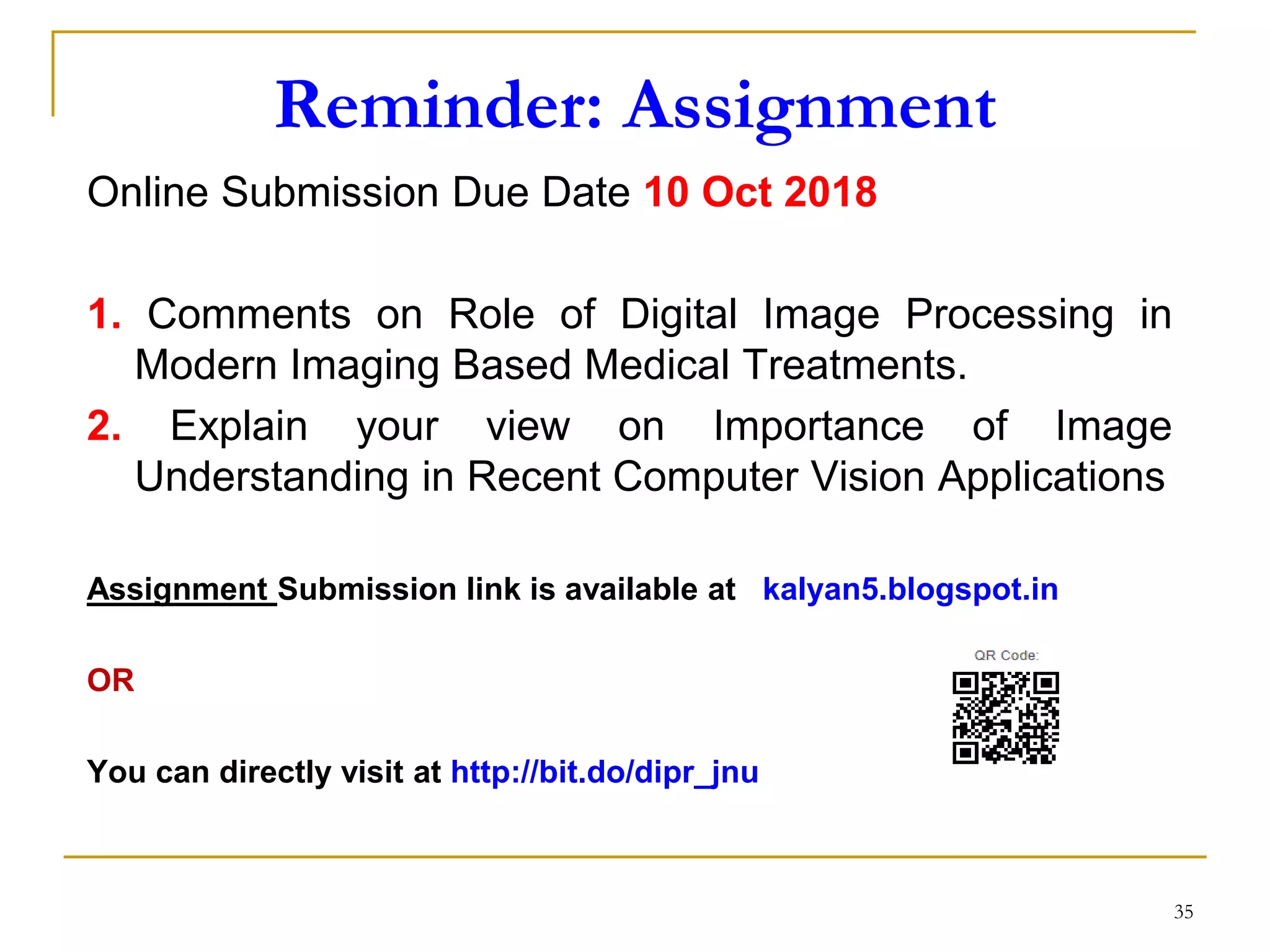 Reminder: Assignment
Online Submission Due Date 10 Oct 2018
1. Comments on Role of Digital Image Processing in
Modern Imaging Based Medical Treatments.
2. Explain your view on Importance of Image
Understanding in Recent Computer Vision Applications
Assignment Submission link is available at kalyan5.blogspot.in
OR
You can directly visit at http://bit.do/dipr_jnu
35
 