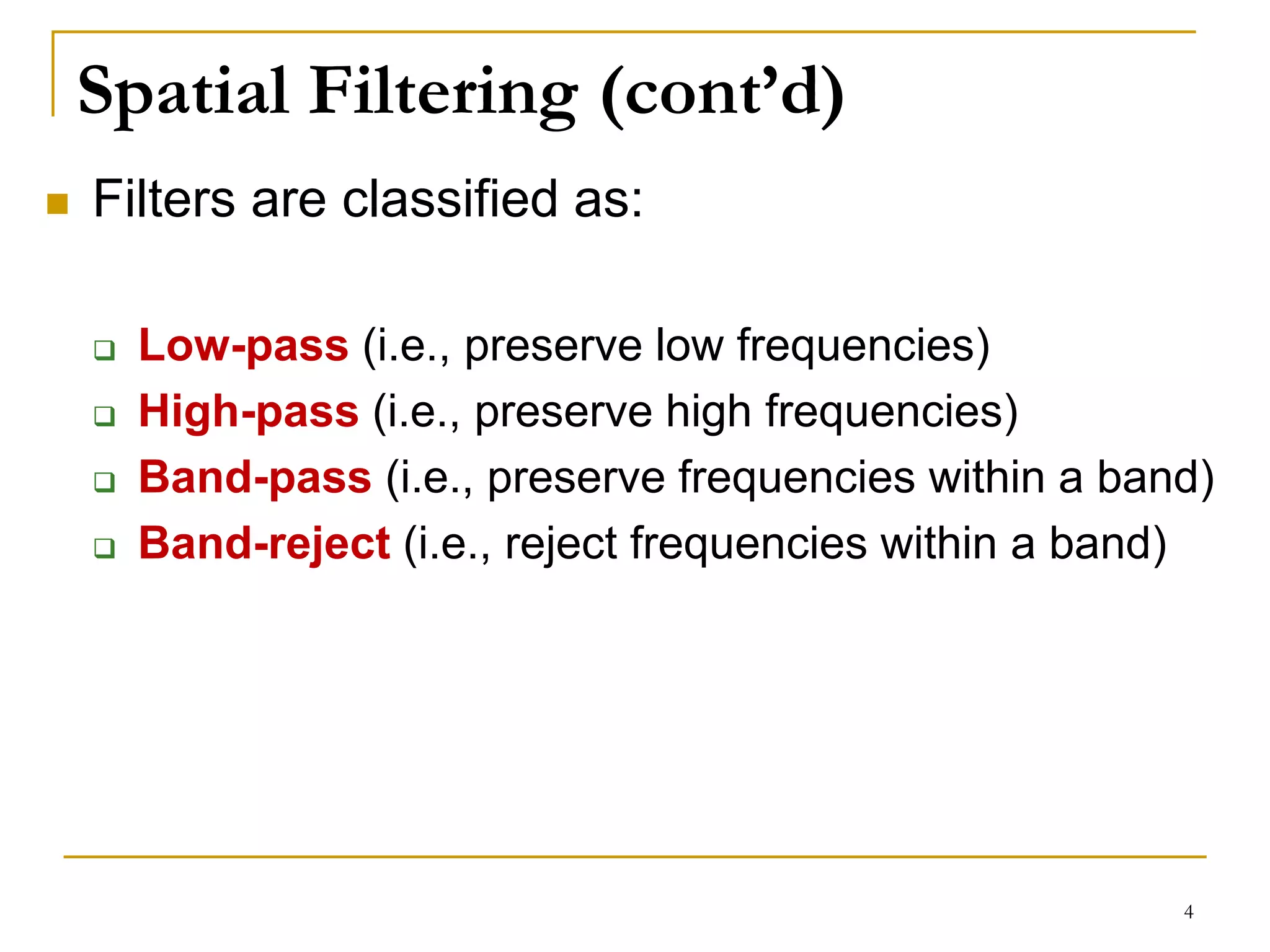 Spatial Filtering (cont’d)
 Filters are classified as:
 Low-pass (i.e., preserve low frequencies)
 High-pass (i.e., preserve high frequencies)
 Band-pass (i.e., preserve frequencies within a band)
 Band-reject (i.e., reject frequencies within a band)
4
 