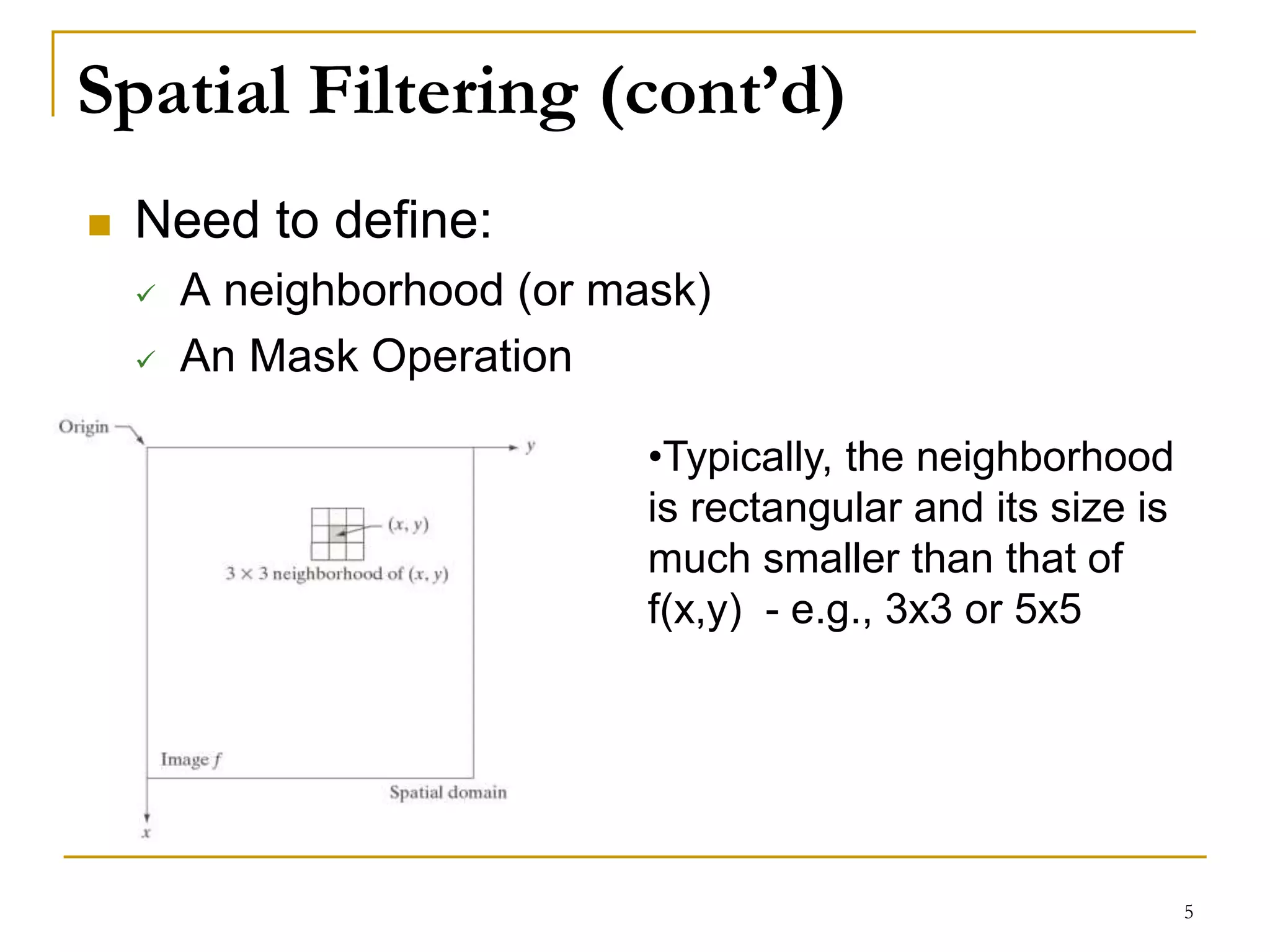 Spatial Filtering (cont’d)
 Need to define:
 A neighborhood (or mask)
 An Mask Operation
•Typically, the neighborhood
is rectangular and its size is
much smaller than that of
f(x,y) - e.g., 3x3 or 5x5
5
 